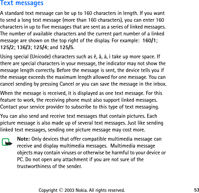 53Copyright © 2003 Nokia. All rights reserved.Text messagesA standard text message can be up to 160 characters in length. If you want to send a long text message (more than 160 characters), you can enter 160 characters in up to five messages that are sent as a series of linked messages. The number of available characters and the current part number of a linked message are shown on the top right of the display. For example:  160/1;  125/2; 136/3; 125/4; and 125/5.Using special (Unicode) characters such as ë, â, á, ì take up more space. If there are special characters in your message, the indicator may not show the message length correctly. Before the message is sent, the device tells you if the message exceeds the maximum length allowed for one message. You can cancel sending by pressing Cancel or you can save the message in the inbox.When the message is received, it is displayed as one text message. For this feature to work, the receiving phone must also support linked messages. Contact your service provider to subscribe to this type of text messaging. You can also send and receive text messages that contain pictures. Each picture message is also made up of several text messages. Just like sending linked text messages, sending one picture message may cost more.Note: Only devices that offer compatible multimedia message can receive and display multimedia messages.  Multimedia message objects may contain viruses or otherwise be harmful to your device or PC. Do not open any attachment if you are not sure of the trustworthiness of the sender.