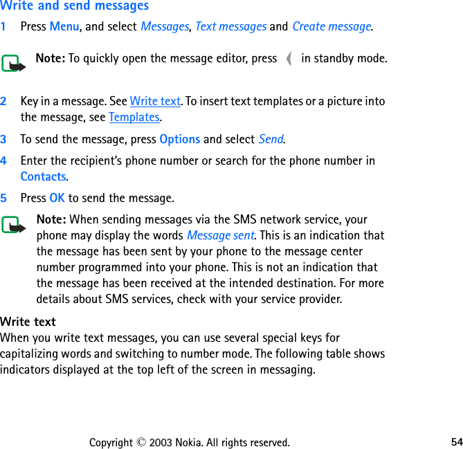 54Copyright © 2003 Nokia. All rights reserved.Write and send messages1Press Menu, and select Messages, Text messages and Create message. Note: To quickly open the message editor, press   in standby mode.2Key in a message. See Write text. To insert text templates or a picture into the message, see Templates.3To send the message, press Options and select Send.4Enter the recipient’s phone number or search for the phone number in Contacts.5Press OK to send the message.Note: When sending messages via the SMS network service, your phone may display the words Message sent. This is an indication that the message has been sent by your phone to the message center number programmed into your phone. This is not an indication that the message has been received at the intended destination. For more details about SMS services, check with your service provider.Write text When you write text messages, you can use several special keys for capitalizing words and switching to number mode. The following table shows indicators displayed at the top left of the screen in messaging.