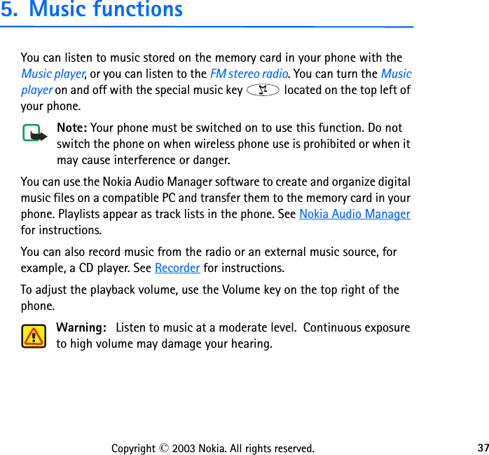 37Copyright © 2003 Nokia. All rights reserved.5. Music functionsYou can listen to music stored on the memory card in your phone with the Music player, or you can listen to the FM stereo radio. You can turn the Music player on and off with the special music key   located on the top left of your phone.Note: Your phone must be switched on to use this function. Do not switch the phone on when wireless phone use is prohibited or when it may cause interference or danger.You can use the Nokia Audio Manager software to create and organize digital music files on a compatible PC and transfer them to the memory card in your phone. Playlists appear as track lists in the phone. See Nokia Audio Manager for instructions.You can also record music from the radio or an external music source, for example, a CD player. See Recorder for instructions.To adjust the playback volume, use the Volume key on the top right of the phone.Warning:   Listen to music at a moderate level.  Continuous exposure to high volume may damage your hearing.