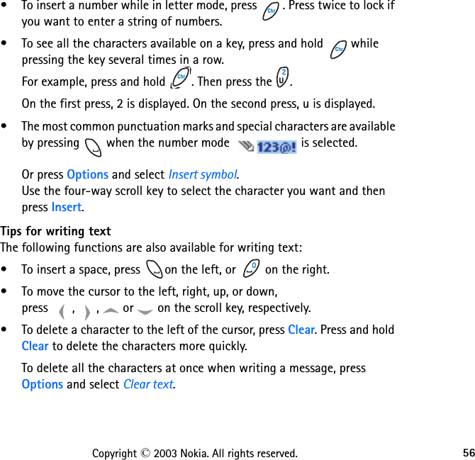 56Copyright © 2003 Nokia. All rights reserved.• To insert a number while in letter mode, press  . Press twice to lock if you want to enter a string of numbers. • To see all the characters available on a key, press and hold   while pressing the key several times in a row.For example, press and hold  . Then press the  . On the first press, 2 is displayed. On the second press, u is displayed.• The most common punctuation marks and special characters are available by pressing   when the number mode  is selected.  Or press Options and select Insert symbol. Use the four-way scroll key to select the character you want and then press Insert.Tips for writing textThe following functions are also available for writing text:• To insert a space, press  on the left, or   on the right.• To move the cursor to the left, right, up, or down,  press  ,  ,   or   on the scroll key, respectively.• To delete a character to the left of the cursor, press Clear. Press and hold Clear to delete the characters more quickly.To delete all the characters at once when writing a message, press Options and select Clear text.