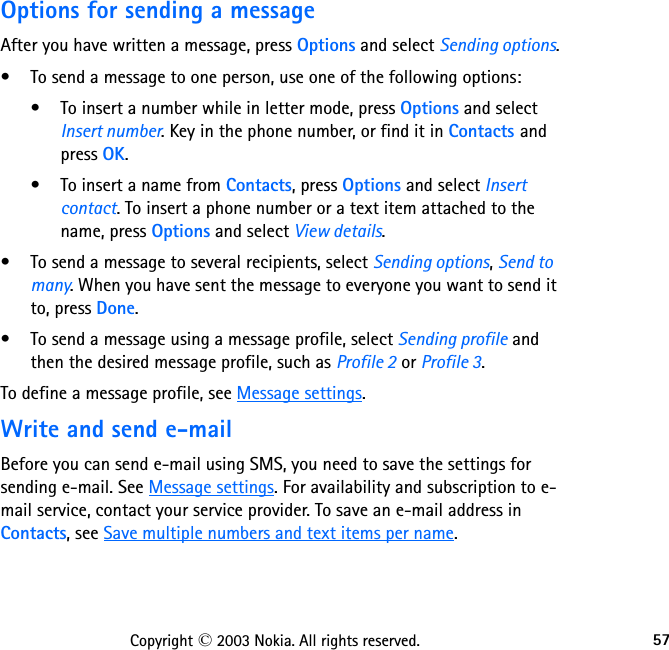 57Copyright © 2003 Nokia. All rights reserved.Options for sending a messageAfter you have written a message, press Options and select Sending options.• To send a message to one person, use one of the following options:• To insert a number while in letter mode, press Options and select Insert number. Key in the phone number, or find it in Contacts and press OK.• To insert a name from Contacts, press Options and select Insert contact. To insert a phone number or a text item attached to the name, press Options and select View details.• To send a message to several recipients, select Sending options, Send to many. When you have sent the message to everyone you want to send it to, press Done.• To send a message using a message profile, select Sending profile and then the desired message profile, such as Profile 2 or Profile 3.To define a message profile, see Message settings.Write and send e-mailBefore you can send e-mail using SMS, you need to save the settings for sending e-mail. See Message settings. For availability and subscription to e-mail service, contact your service provider. To save an e-mail address in Contacts, see Save multiple numbers and text items per name.