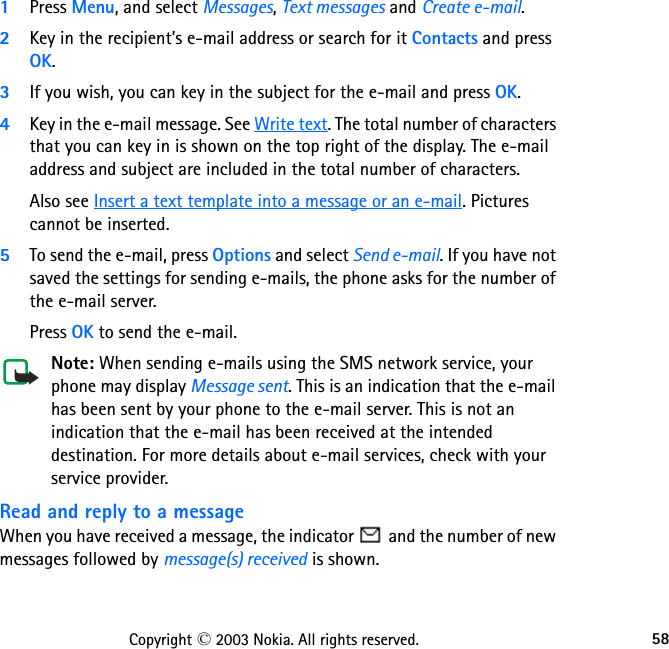 58Copyright © 2003 Nokia. All rights reserved.1Press Menu, and select Messages, Text messages and Create e-mail.2Key in the recipient’s e-mail address or search for it Contacts and press OK.3If you wish, you can key in the subject for the e-mail and press OK.4Key in the e-mail message. See Write text. The total number of characters that you can key in is shown on the top right of the display. The e-mail address and subject are included in the total number of characters.Also see Insert a text template into a message or an e-mail. Pictures cannot be inserted.5To send the e-mail, press Options and select Send e-mail. If you have not saved the settings for sending e-mails, the phone asks for the number of the e-mail server.Press OK to send the e-mail.Note: When sending e-mails using the SMS network service, your phone may display Message sent. This is an indication that the e-mail has been sent by your phone to the e-mail server. This is not an indication that the e-mail has been received at the intended destination. For more details about e-mail services, check with your service provider.Read and reply to a messageWhen you have received a message, the indicator   and the number of new messages followed by message(s) received is shown.