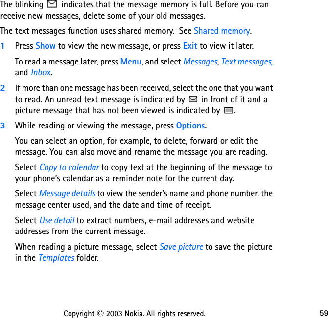 59Copyright © 2003 Nokia. All rights reserved.The blinking   indicates that the message memory is full. Before you can receive new messages, delete some of your old messages.The text messages function uses shared memory.  See Shared memory.1Press Show to view the new message, or press Exit to view it later.To read a message later, press Menu, and select Messages, Text messages, and Inbox.2If more than one message has been received, select the one that you want to read. An unread text message is indicated by   in front of it and a picture message that has not been viewed is indicated by  .3While reading or viewing the message, press Options.You can select an option, for example, to delete, forward or edit the message. You can also move and rename the message you are reading.Select Copy to calendar to copy text at the beginning of the message to your phone’s calendar as a reminder note for the current day.Select Message details to view the sender’s name and phone number, the message center used, and the date and time of receipt.Select Use detail to extract numbers, e-mail addresses and website addresses from the current message.When reading a picture message, select Save picture to save the picture in the Templates folder.