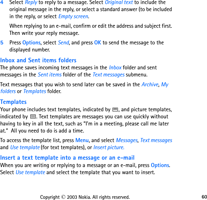 60Copyright © 2003 Nokia. All rights reserved.4Select Reply to reply to a message. Select Original text to include the original message in the reply, or select a standard answer (to be included in the reply, or select Empty screen.When replying to an e-mail, confirm or edit the address and subject first. Then write your reply message.5Press Options, select Send, and press OK to send the message to the displayed number.Inbox and Sent items foldersThe phone saves incoming text messages in the Inbox folder and sent messages in the Sent items folder of the Text messages submenu.Text messages that you wish to send later can be saved in the Archive, My folders or Templates folder.TemplatesYour phone includes text templates, indicated by  , and picture templates, indicated by  . Text templates are messages you can use quickly without having to key in all the text, such as “I’m in a meeting, please call me later at.”  All you need to do is add a time.To access the template list, press Menu, and select Messages, Text messages and Use template (for text templates), or Insert picture.Insert a text template into a message or an e-mailWhen you are writing or replying to a message or an e-mail, press Options. Select Use template and select the template that you want to insert.