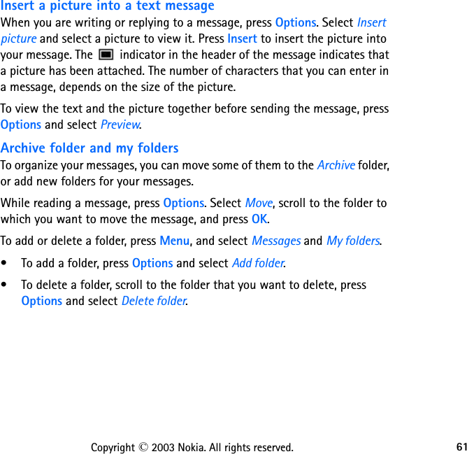 61Copyright © 2003 Nokia. All rights reserved.Insert a picture into a text messageWhen you are writing or replying to a message, press Options. Select Insert picture and select a picture to view it. Press Insert to insert the picture into your message. The   indicator in the header of the message indicates that a picture has been attached. The number of characters that you can enter in a message, depends on the size of the picture.To view the text and the picture together before sending the message, press Options and select Preview.Archive folder and my foldersTo organize your messages, you can move some of them to the Archive folder, or add new folders for your messages.While reading a message, press Options. Select Move, scroll to the folder to which you want to move the message, and press OK.To add or delete a folder, press Menu, and select Messages and My folders.• To add a folder, press Options and select Add folder.• To delete a folder, scroll to the folder that you want to delete, press Options and select Delete folder.