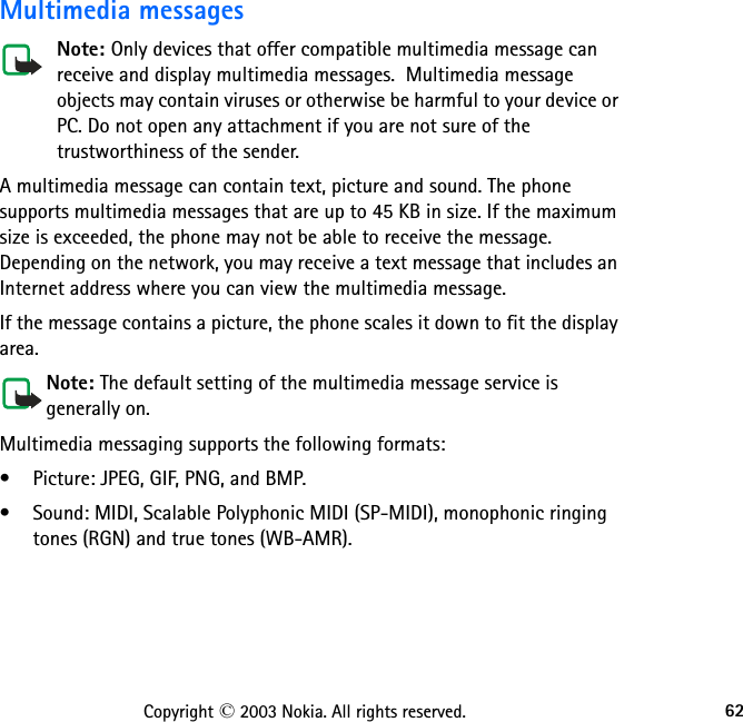 62Copyright © 2003 Nokia. All rights reserved.Multimedia messagesNote: Only devices that offer compatible multimedia message can receive and display multimedia messages.  Multimedia message objects may contain viruses or otherwise be harmful to your device or PC. Do not open any attachment if you are not sure of the trustworthiness of the sender.A multimedia message can contain text, picture and sound. The phone supports multimedia messages that are up to 45 KB in size. If the maximum size is exceeded, the phone may not be able to receive the message. Depending on the network, you may receive a text message that includes an Internet address where you can view the multimedia message.If the message contains a picture, the phone scales it down to fit the display area.Note: The default setting of the multimedia message service is generally on.Multimedia messaging supports the following formats:• Picture: JPEG, GIF, PNG, and BMP.• Sound: MIDI, Scalable Polyphonic MIDI (SP-MIDI), monophonic ringing tones (RGN) and true tones (WB-AMR).