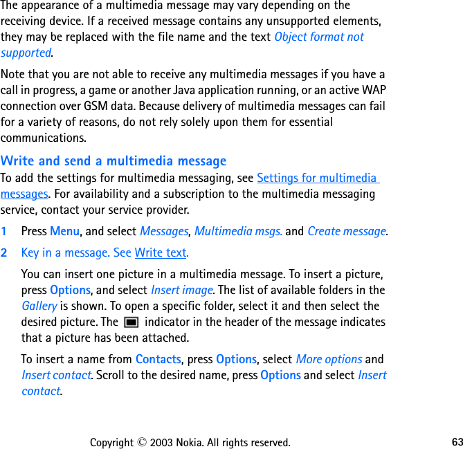 63Copyright © 2003 Nokia. All rights reserved.The appearance of a multimedia message may vary depending on the receiving device. If a received message contains any unsupported elements, they may be replaced with the file name and the text Object format not supported.Note that you are not able to receive any multimedia messages if you have a call in progress, a game or another Java application running, or an active WAP connection over GSM data. Because delivery of multimedia messages can fail for a variety of reasons, do not rely solely upon them for essential communications.Write and send a multimedia messageTo add the settings for multimedia messaging, see Settings for multimedia messages. For availability and a subscription to the multimedia messaging service, contact your service provider.1Press Menu, and select Messages, Multimedia msgs. and Create message.2Key in a message. See Write text.You can insert one picture in a multimedia message. To insert a picture, press Options, and select Insert image. The list of available folders in the Gallery is shown. To open a specific folder, select it and then select the desired picture. The   indicator in the header of the message indicates that a picture has been attached.To insert a name from Contacts, press Options, select More options and Insert contact. Scroll to the desired name, press Options and select Insert contact.
