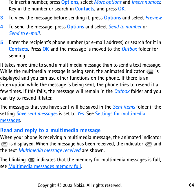 64Copyright © 2003 Nokia. All rights reserved.To insert a number, press Options, select More options and Insert number. Key in the number or search in Contacts, and press OK.3To view the message before sending it, press Options and select Preview.4To send the message, press Options and select Send to number or  Send to e-mail.5Enter the recipient’s phone number (or e-mail address) or search for it in Contacts. Press OK and the message is moved to the Outbox folder for sending.It takes more time to send a multimedia message than to send a text message. While the multimedia message is being sent, the animated indicator   is displayed and you can use other functions on the phone. If there is an interruption while the message is being sent, the phone tries to resend it a few times. If this fails, the message will remain in the Outbox folder and you can try to resend it later.The messages that you have sent will be saved in the Sent items folder if the setting Save sent messages is set to Yes. See Settings for multimedia messages.Read and reply to a multimedia messageWhen your phone is receiving a multimedia message, the animated indicator  is displayed. When the message has been received, the indicator   and the text Multimedia message received are shown.The blinking   indicates that the memory for multimedia messages is full, see Multimedia messages memory full.
