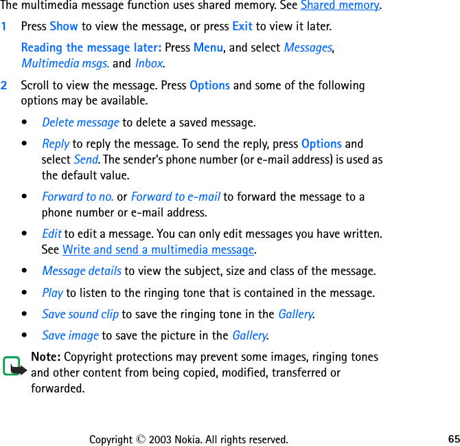65Copyright © 2003 Nokia. All rights reserved.The multimedia message function uses shared memory. See Shared memory.1Press Show to view the message, or press Exit to view it later.Reading the message later: Press Menu, and select Messages, Multimedia msgs. and Inbox.2Scroll to view the message. Press Options and some of the following options may be available.•Delete message to delete a saved message.•Reply to reply the message. To send the reply, press Options and select Send. The sender’s phone number (or e-mail address) is used as the default value.•Forward to no. or Forward to e-mail to forward the message to a phone number or e-mail address.•Edit to edit a message. You can only edit messages you have written. See Write and send a multimedia message.•Message details to view the subject, size and class of the message. •Play to listen to the ringing tone that is contained in the message.•Save sound clip to save the ringing tone in the Gallery.•Save image to save the picture in the Gallery.Note: Copyright protections may prevent some images, ringing tones and other content from being copied, modified, transferred or forwarded.