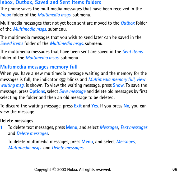 66Copyright © 2003 Nokia. All rights reserved.Inbox, Outbox, Saved and Sent items foldersThe phone saves the multimedia messages that have been received in the Inbox folder of the Multimedia msgs. submenu.Multimedia messages that not yet been sent are moved to the Outbox folder of the Multimedia msgs. submenu.The multimedia messages that you wish to send later can be saved in the Saved items folder of the Multimedia msgs. submenu.The multimedia messages that have been sent are saved in the Sent items folder of the Multimedia msgs. submenu.Multimedia messages memory fullWhen you have a new multimedia message waiting and the memory for the messages is full, the indicator   blinks and Multimedia memory full, view waiting msg. is shown. To view the waiting message, press Show. To save the message, press Options, select Save message and delete old messages by first selecting the folder and then an oId message to be deleted.To discard the waiting message, press Exit and Yes. If you press No, you can view the message.Delete messages1To delete text messages, press Menu, and select Messages, Text messages and Delete messages.To delete multimedia messages, press Menu, and select Messages, Multimedia msgs. and Delete messages.