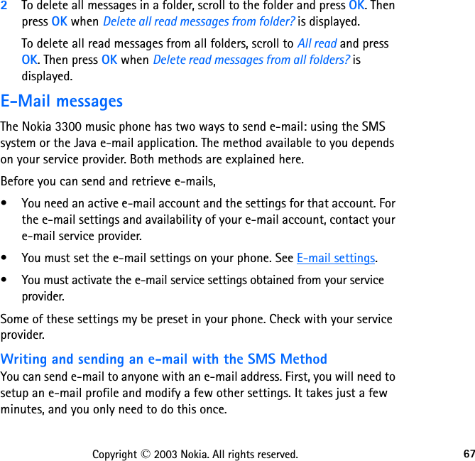 67Copyright © 2003 Nokia. All rights reserved.2To delete all messages in a folder, scroll to the folder and press OK. Then press OK when Delete all read messages from folder? is displayed.To delete all read messages from all folders, scroll to All read and press OK. Then press OK when Delete read messages from all folders? is displayed.E-Mail messagesThe Nokia 3300 music phone has two ways to send e-mail: using the SMS system or the Java e-mail application. The method available to you depends on your service provider. Both methods are explained here.Before you can send and retrieve e-mails, • You need an active e-mail account and the settings for that account. For the e-mail settings and availability of your e-mail account, contact your e-mail service provider.• You must set the e-mail settings on your phone. See E-mail settings. • You must activate the e-mail service settings obtained from your service provider.Some of these settings my be preset in your phone. Check with your service provider. Writing and sending an e-mail with the SMS MethodYou can send e-mail to anyone with an e-mail address. First, you will need to setup an e-mail profile and modify a few other settings. It takes just a few minutes, and you only need to do this once.