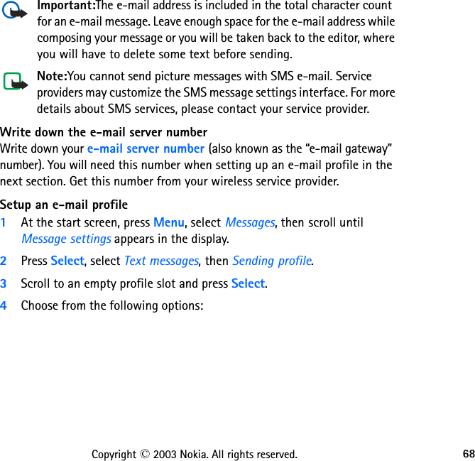 68Copyright © 2003 Nokia. All rights reserved.Important:The e-mail address is included in the total character count for an e-mail message. Leave enough space for the e-mail address while composing your message or you will be taken back to the editor, where you will have to delete some text before sending.Note:You cannot send picture messages with SMS e-mail. Service providers may customize the SMS message settings interface. For more details about SMS services, please contact your service provider.Write down the e-mail server numberWrite down your e-mail server number (also known as the “e-mail gateway” number). You will need this number when setting up an e-mail profile in the next section. Get this number from your wireless service provider.Setup an e-mail profile1At the start screen, press Menu, select Messages, then scroll until Message settings appears in the display.2Press Select, select Text messages, then Sending profile. 3Scroll to an empty profile slot and press Select.4Choose from the following options:                                               