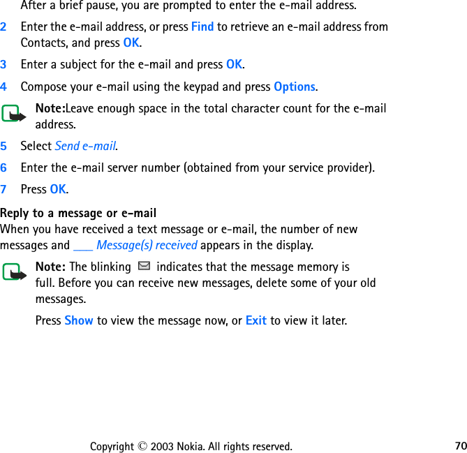 70Copyright © 2003 Nokia. All rights reserved.After a brief pause, you are prompted to enter the e-mail address.2Enter the e-mail address, or press Find to retrieve an e-mail address from Contacts, and press OK.3Enter a subject for the e-mail and press OK.4Compose your e-mail using the keypad and press Options.Note:Leave enough space in the total character count for the e-mail address.5Select Send e-mail. 6Enter the e-mail server number (obtained from your service provider).7Press OK.Reply to a message or e-mailWhen you have received a text message or e-mail, the number of new messages and ___ Message(s) received appears in the display.Note: The blinking   indicates that the message memory is  full. Before you can receive new messages, delete some of your old  messages.Press Show to view the message now, or Exit to view it later.