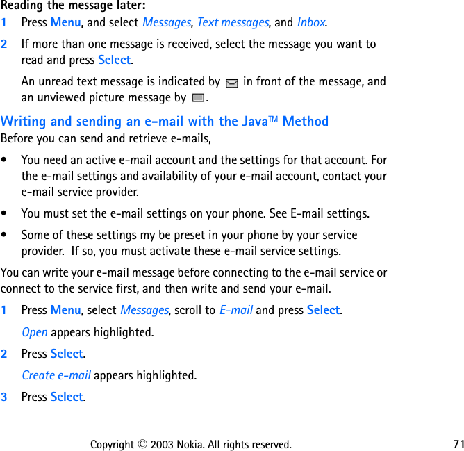 71Copyright © 2003 Nokia. All rights reserved.Reading the message later:1Press Menu, and select Messages, Text messages, and Inbox.2If more than one message is received, select the message you want to read and press Select.An unread text message is indicated by   in front of the message, and an unviewed picture message by  .Writing and sending an e-mail with the JavaTM MethodBefore you can send and retrieve e-mails, • You need an active e-mail account and the settings for that account. For the e-mail settings and availability of your e-mail account, contact your e-mail service provider.• You must set the e-mail settings on your phone. See E-mail settings. • Some of these settings my be preset in your phone by your service provider.  If so, you must activate these e-mail service settings.You can write your e-mail message before connecting to the e-mail service or connect to the service first, and then write and send your e-mail.1Press Menu, select Messages, scroll to E-mail and press Select.Open appears highlighted.2Press Select.Create e-mail appears highlighted.3Press Select.