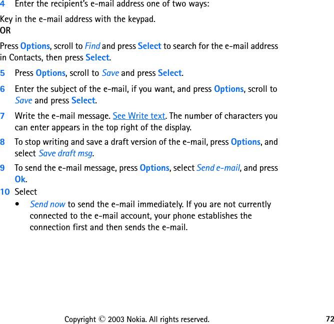 72Copyright © 2003 Nokia. All rights reserved.4Enter the recipient’s e-mail address one of two ways: Key in the e-mail address with the keypad. ORPress Options, scroll to Find and press Select to search for the e-mail address in Contacts, then press Select. 5Press Options, scroll to Save and press Select.6Enter the subject of the e-mail, if you want, and press Options, scroll to Save and press Select.7Write the e-mail message. See Write text. The number of characters you can enter appears in the top right of the display.8To stop writing and save a draft version of the e-mail, press Options, and select Save draft msg. 9To send the e-mail message, press Options, select Send e-mail, and press Ok.10 Select•Send now to send the e-mail immediately. If you are not currently connected to the e-mail account, your phone establishes the connection first and then sends the e-mail.