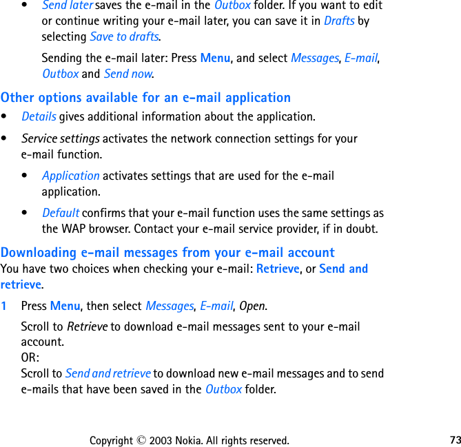 73Copyright © 2003 Nokia. All rights reserved.•Send later saves the e-mail in the Outbox folder. If you want to edit or continue writing your e-mail later, you can save it in Drafts by selecting Save to drafts.Sending the e-mail later: Press Menu, and select Messages, E-mail, Outbox and Send now.Other options available for an e-mail application•Details gives additional information about the application.•Service settings activates the network connection settings for your  e-mail function. •Application activates settings that are used for the e-mail application. •Default confirms that your e-mail function uses the same settings as the WAP browser. Contact your e-mail service provider, if in doubt.Downloading e-mail messages from your e-mail accountYou have two choices when checking your e-mail: Retrieve, or Send and retrieve.1Press Menu, then select Messages, E-mail, Open.Scroll to Retrieve to download e-mail messages sent to your e-mail account. OR:  Scroll to Send and retrieve to download new e-mail messages and to send e-mails that have been saved in the Outbox folder.