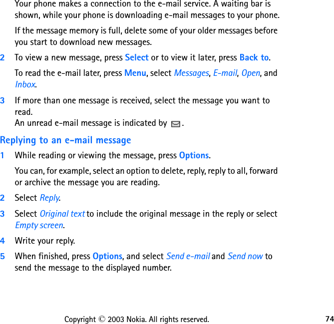 74Copyright © 2003 Nokia. All rights reserved.Your phone makes a connection to the e-mail service. A waiting bar is shown, while your phone is downloading e-mail messages to your phone.If the message memory is full, delete some of your older messages before you start to download new messages.2To view a new message, press Select or to view it later, press Back to.To read the e-mail later, press Menu, select Messages, E-mail, Open, and Inbox.3If more than one message is received, select the message you want to read.  An unread e-mail message is indicated by  .Replying to an e-mail message1While reading or viewing the message, press Options.You can, for example, select an option to delete, reply, reply to all, forward or archive the message you are reading.2Select Reply. 3Select Original text to include the original message in the reply or select Empty screen.4Write your reply.5When finished, press Options, and select Send e-mail and Send now to send the message to the displayed number.
