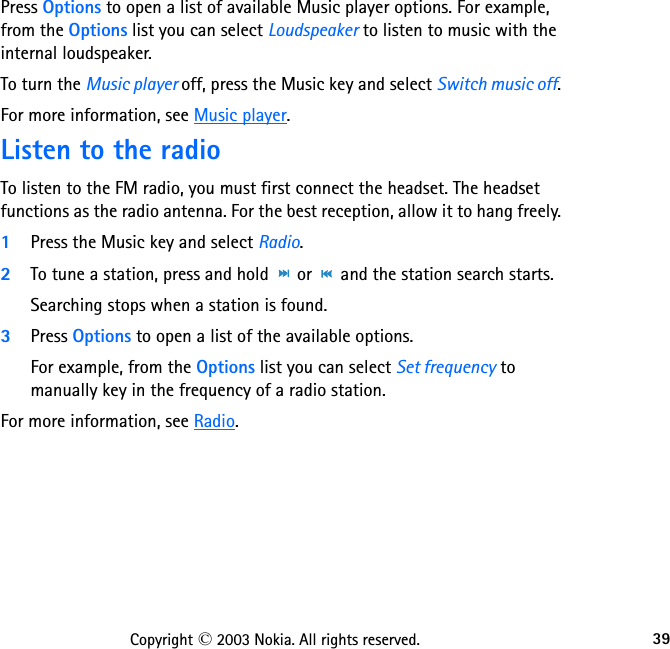 39Copyright © 2003 Nokia. All rights reserved.Press Options to open a list of available Music player options. For example, from the Options list you can select Loudspeaker to listen to music with the internal loudspeaker.To turn the Music player off, press the Music key and select Switch music off.For more information, see Music player.Listen to the radioTo listen to the FM radio, you must first connect the headset. The headset functions as the radio antenna. For the best reception, allow it to hang freely.1Press the Music key and select Radio.2To tune a station, press and hold   or   and the station search starts. Searching stops when a station is found.3Press Options to open a list of the available options. For example, from the Options list you can select Set frequency to manually key in the frequency of a radio station.For more information, see Radio.