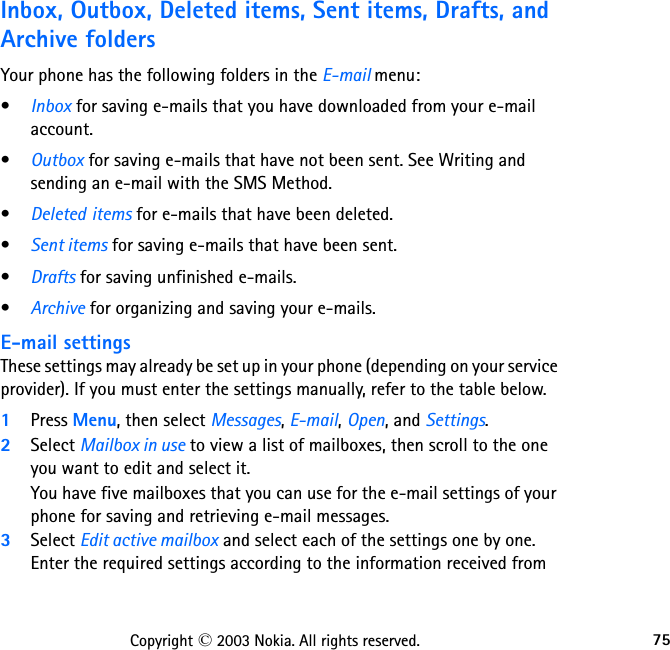 75Copyright © 2003 Nokia. All rights reserved.Inbox, Outbox, Deleted items, Sent items, Drafts, and Archive foldersYour phone has the following folders in the E-mail menu:•Inbox for saving e-mails that you have downloaded from your e-mail account.•Outbox for saving e-mails that have not been sent. See Writing and sending an e-mail with the SMS Method.•Deleted items for e-mails that have been deleted.•Sent items for saving e-mails that have been sent.•Drafts for saving unfinished e-mails.•Archive for organizing and saving your e-mails.E-mail settings These settings may already be set up in your phone (depending on your service provider). If you must enter the settings manually, refer to the table below.1Press Menu, then select Messages, E-mail, Open, and Settings. 2Select Mailbox in use to view a list of mailboxes, then scroll to the one you want to edit and select it.You have five mailboxes that you can use for the e-mail settings of your phone for saving and retrieving e-mail messages.3Select Edit active mailbox and select each of the settings one by one.  Enter the required settings according to the information received from 