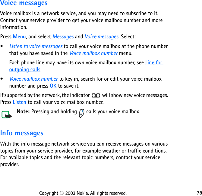 78Copyright © 2003 Nokia. All rights reserved.Voice messagesVoice mailbox is a network service, and you may need to subscribe to it. Contact your service provider to get your voice mailbox number and more information.Press Menu, and select Messages and Voice messages. Select:•Listen to voice messages to call your voice mailbox at the phone number that you have saved in the Voice mailbox number menu.Each phone line may have its own voice mailbox number, see Line for outgoing calls.•Voice mailbox number to key in, search for or edit your voice mailbox number and press OK to save it.If supported by the network, the indicator   will show new voice messages. Press Listen to call your voice mailbox number.Note: Pressing and holding   calls your voice mailbox.Info messagesWith the info message network service you can receive messages on various topics from your service provider, for example weather or traffic conditions. For available topics and the relevant topic numbers, contact your service provider.