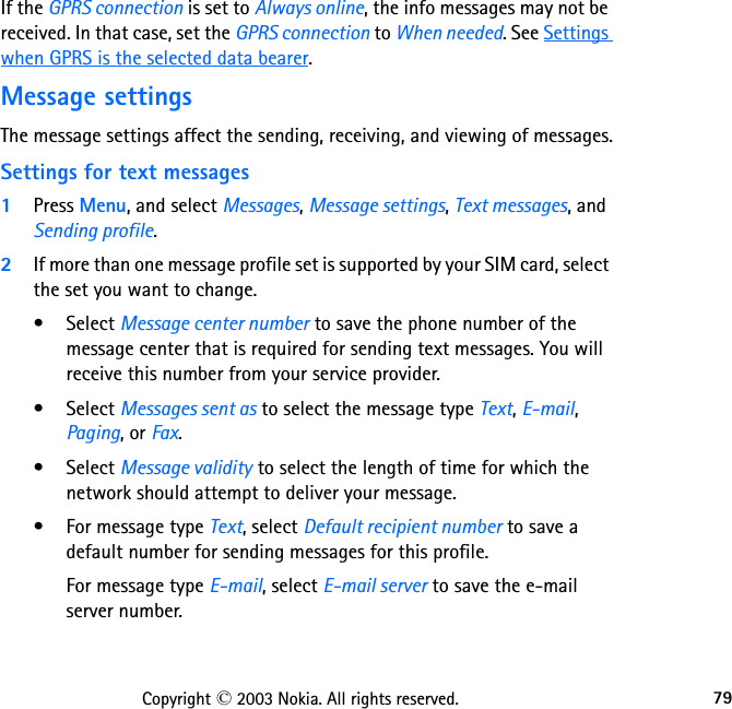 79Copyright © 2003 Nokia. All rights reserved.If the GPRS connection is set to Always online, the info messages may not be received. In that case, set the GPRS connection to When needed. See Settings when GPRS is the selected data bearer.Message settingsThe message settings affect the sending, receiving, and viewing of messages.Settings for text messages1Press Menu, and select Messages, Message settings, Text messages, and Sending profile.2If more than one message profile set is supported by your SIM card, select the set you want to change. • Select Message center number to save the phone number of the message center that is required for sending text messages. You will receive this number from your service provider.• Select Messages sent as to select the message type Text, E-mail, Paging, or Fax.• Select Message validity to select the length of time for which the network should attempt to deliver your message.• For message type Text, select Default recipient number to save a default number for sending messages for this profile.For message type E-mail, select E-mail server to save the e-mail server number.