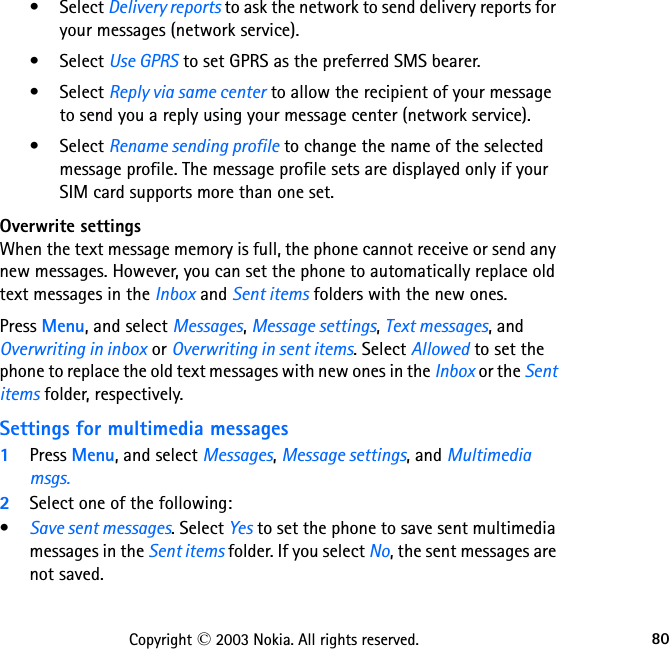 80Copyright © 2003 Nokia. All rights reserved.• Select Delivery reports to ask the network to send delivery reports for your messages (network service).• Select Use GPRS to set GPRS as the preferred SMS bearer.• Select Reply via same center to allow the recipient of your message to send you a reply using your message center (network service).• Select Rename sending profile to change the name of the selected message profile. The message profile sets are displayed only if your SIM card supports more than one set.Overwrite settingsWhen the text message memory is full, the phone cannot receive or send any new messages. However, you can set the phone to automatically replace old text messages in the Inbox and Sent items folders with the new ones.Press Menu, and select Messages, Message settings, Text messages, and Overwriting in inbox or Overwriting in sent items. Select Allowed to set the phone to replace the old text messages with new ones in the Inbox or the Sent items folder, respectively.Settings for multimedia messages1Press Menu, and select Messages, Message settings, and Multimedia msgs.2Select one of the following:•Save sent messages. Select Yes to set the phone to save sent multimedia messages in the Sent items folder. If you select No, the sent messages are not saved.