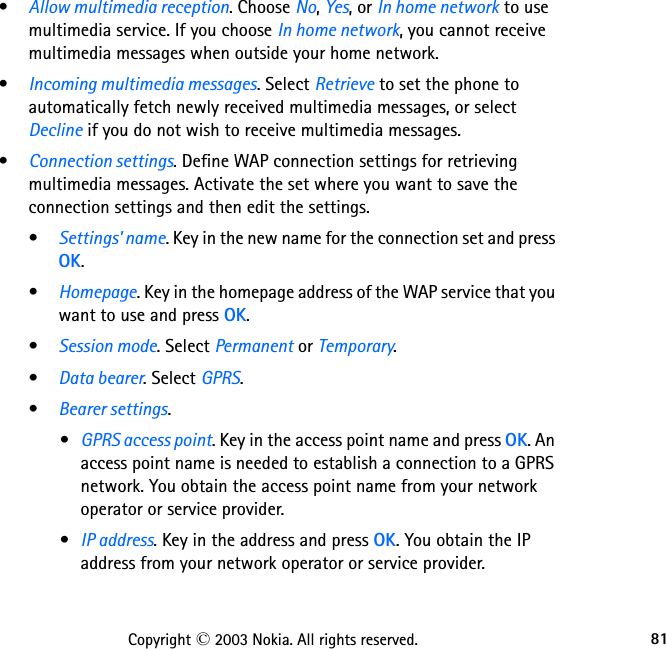 81Copyright © 2003 Nokia. All rights reserved.•Allow multimedia reception. Choose No, Yes, or In home network to use multimedia service. If you choose In home network, you cannot receive multimedia messages when outside your home network.•Incoming multimedia messages. Select Retrieve to set the phone to automatically fetch newly received multimedia messages, or select Decline if you do not wish to receive multimedia messages.•Connection settings. Define WAP connection settings for retrieving multimedia messages. Activate the set where you want to save the connection settings and then edit the settings.•Settings&apos; name. Key in the new name for the connection set and press OK.•Homepage. Key in the homepage address of the WAP service that you want to use and press OK.•Session mode. Select Permanent or Temporary.•Data bearer. Select GPRS.•Bearer settings.•GPRS access point. Key in the access point name and press OK. An access point name is needed to establish a connection to a GPRS network. You obtain the access point name from your network operator or service provider.•IP address. Key in the address and press OK. You obtain the IP address from your network operator or service provider.