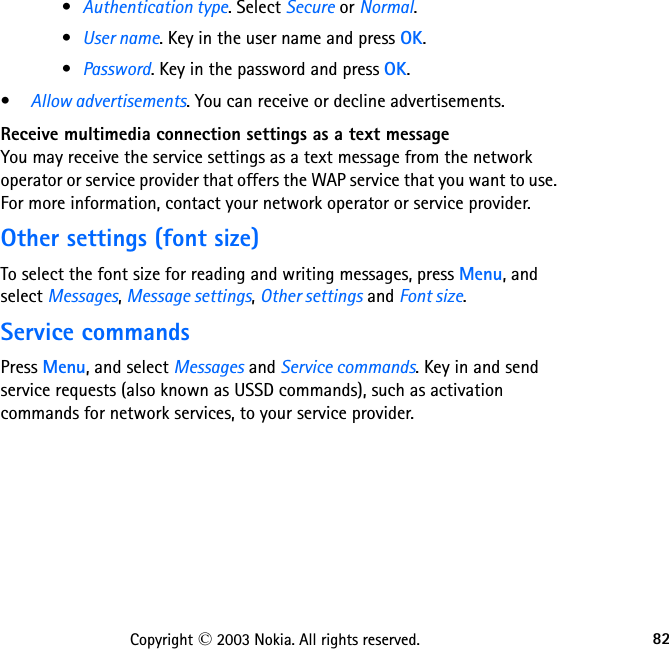 82Copyright © 2003 Nokia. All rights reserved.•Authentication type. Select Secure or Normal.•User name. Key in the user name and press OK.•Password. Key in the password and press OK.•Allow advertisements. You can receive or decline advertisements.Receive multimedia connection settings as a text messageYou may receive the service settings as a text message from the network operator or service provider that offers the WAP service that you want to use. For more information, contact your network operator or service provider.Other settings (font size)To select the font size for reading and writing messages, press Menu, and select Messages, Message settings, Other settings and Font size.Service commandsPress Menu, and select Messages and Service commands. Key in and send service requests (also known as USSD commands), such as activation commands for network services, to your service provider.