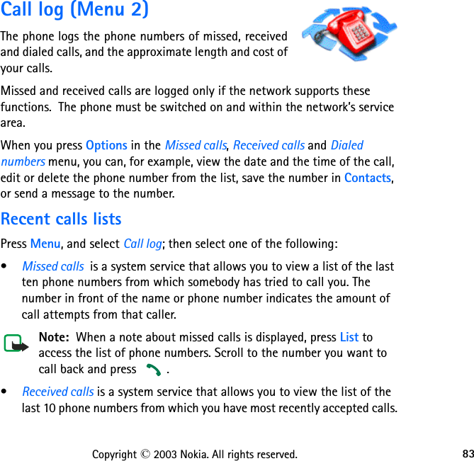 83Copyright © 2003 Nokia. All rights reserved.Call log (Menu 2)The phone logs the phone numbers of missed, received and dialed calls, and the approximate length and cost of your calls.Missed and received calls are logged only if the network supports these functions.  The phone must be switched on and within the network’s service area.When you press Options in the Missed calls, Received calls and Dialed numbers menu, you can, for example, view the date and the time of the call, edit or delete the phone number from the list, save the number in Contacts, or send a message to the number.Recent calls listsPress Menu, and select Call log; then select one of the following:•Missed calls  is a system service that allows you to view a list of the last ten phone numbers from which somebody has tried to call you. The number in front of the name or phone number indicates the amount of call attempts from that caller.Note:  When a note about missed calls is displayed, press List to access the list of phone numbers. Scroll to the number you want to call back and press  .•Received calls is a system service that allows you to view the list of the last 10 phone numbers from which you have most recently accepted calls.