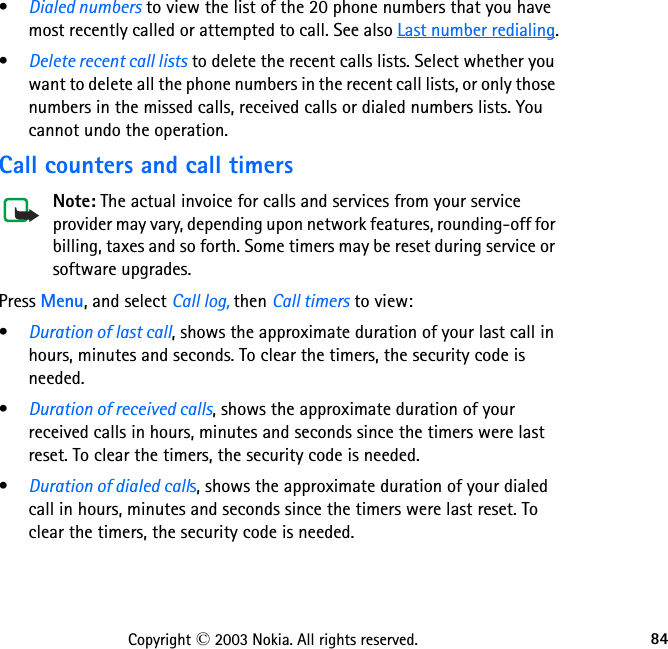 84Copyright © 2003 Nokia. All rights reserved.•Dialed numbers to view the list of the 20 phone numbers that you have most recently called or attempted to call. See also Last number redialing.•Delete recent call lists to delete the recent calls lists. Select whether you want to delete all the phone numbers in the recent call lists, or only those numbers in the missed calls, received calls or dialed numbers lists. You cannot undo the operation.Call counters and call timersNote: The actual invoice for calls and services from your service provider may vary, depending upon network features, rounding-off for billing, taxes and so forth. Some timers may be reset during service or software upgrades.Press Menu, and select Call log, then Call timers to view:•Duration of last call, shows the approximate duration of your last call in hours, minutes and seconds. To clear the timers, the security code is needed.•Duration of received calls, shows the approximate duration of your received calls in hours, minutes and seconds since the timers were last reset. To clear the timers, the security code is needed.•Duration of dialed calls, shows the approximate duration of your dialed call in hours, minutes and seconds since the timers were last reset. To clear the timers, the security code is needed.