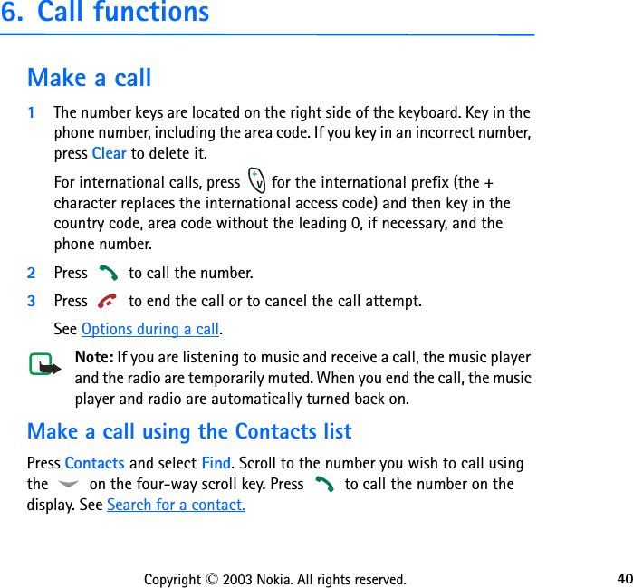 40Copyright © 2003 Nokia. All rights reserved.6. Call functionsMake a call1The number keys are located on the right side of the keyboard. Key in the phone number, including the area code. If you key in an incorrect number, press Clear to delete it.For international calls, press   for the international prefix (the + character replaces the international access code) and then key in the country code, area code without the leading 0, if necessary, and the phone number.2Press   to call the number.3Press   to end the call or to cancel the call attempt.See Options during a call.Note: If you are listening to music and receive a call, the music player and the radio are temporarily muted. When you end the call, the music player and radio are automatically turned back on.Make a call using the Contacts listPress Contacts and select Find. Scroll to the number you wish to call using the   on the four-way scroll key. Press   to call the number on the display. See Search for a contact.