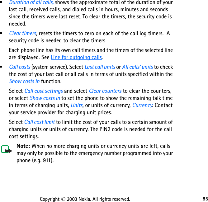 85Copyright © 2003 Nokia. All rights reserved.•Duration of all calls, shows the approximate total of the duration of your last call, received calls, and dialed calls in hours, minutes and seconds since the timers were last reset. To clear the timers, the security code is needed.•Clear timers, resets the timers to zero on each of the call log timers.  A security code is needed to clear the timers.Each phone line has its own call timers and the timers of the selected line are displayed. See Line for outgoing calls.•Call costs (system service). Select Last call units or All calls&apos; units to check the cost of your last call or all calls in terms of units specified within the Show costs in function.Select Call cost settings and select Clear counters to clear the counters, or select Show costs in to set the phone to show the remaining talk time in terms of charging units, Units, or units of currency, Currency. Contact your service provider for charging unit prices.Select Call cost limit to limit the cost of your calls to a certain amount of charging units or units of currency. The PIN2 code is needed for the call cost settings.Note: When no more charging units or currency units are left, calls may only be possible to the emergency number programmed into your phone (e.g. 911).