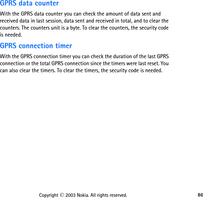 86Copyright © 2003 Nokia. All rights reserved.GPRS data counter With the GPRS data counter you can check the amount of data sent and received data in last session, data sent and received in total, and to clear the counters. The counters unit is a byte. To clear the counters, the security code is needed.GPRS connection timerWith the GPRS connection timer you can check the duration of the last GPRS connection or the total GPRS connection since the timers were last reset. You can also clear the timers. To clear the timers, the security code is needed.