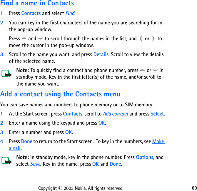 89Copyright © 2003 Nokia. All rights reserved.Find a name in Contacts1Press Contacts and select Find.2You can key in the first characters of the name you are searching for in the pop-up window. Press   and   to scroll through the names in the list, and   or   to move the cursor in the pop-up window.3Scroll to the name you want, and press Details. Scroll to view the details of the selected name.Note: To quickly find a contact and phone number, press   or   in standby mode. Key in the first letter(s) of the name, and/or scroll to the name you want.Add a contact using the Contacts menuYou can save names and numbers to phone memory or to SIM memory.1At the Start screen, press Contacts, scroll to Add contact and press Select.2Enter a name using the keypad and press OK.3Enter a number and press OK.4Press Done to return to the Start screen.  To key in the numbers, see Make a call.Note: In standby mode, key in the phone number. Press Options, and select Save. Key in the name, press OK and Done. 