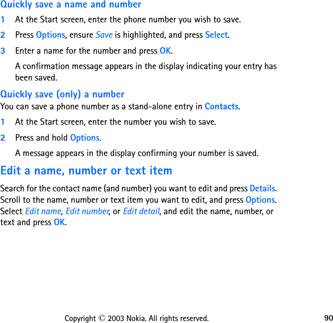 90Copyright © 2003 Nokia. All rights reserved.Quickly save a name and number1At the Start screen, enter the phone number you wish to save.2Press Options, ensure Save is highlighted, and press Select.3Enter a name for the number and press OK. A confirmation message appears in the display indicating your entry has been saved.Quickly save (only) a numberYou can save a phone number as a stand-alone entry in Contacts.1At the Start screen, enter the number you wish to save.2Press and hold Options. A message appears in the display confirming your number is saved. Edit a name, number or text itemSearch for the contact name (and number) you want to edit and press Details. Scroll to the name, number or text item you want to edit, and press Options. Select Edit name, Edit number, or Edit detail, and edit the name, number, or text and press OK.