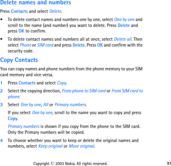 91Copyright © 2003 Nokia. All rights reserved.Delete names and numbersPress Contacts and select Delete.• To delete contact names and numbers one by one, select One by one and scroll to the name (and number) you want to delete. Press Delete and press OK to confirm.• To delete contact names and numbers all at once, select Delete all. Then select Phone or SIM card and press Delete. Press OK and confirm with the security code.Copy ContactsYou can copy names and phone numbers from the phone memory to your SIM card memory and vice versa.1Press Contacts and select Copy.2Select the copying direction, From phone to SIM card or From SIM card to phone.3Select One by one, All or Primary numbers.If you select One by one, scroll to the name you want to copy and press Copy.Primary numbers is shown if you copy from the phone to the SIM card. Only the Primary numbers will be copied.4To choose whether you want to keep or delete the original names and numbers, select Keep original or Move original.