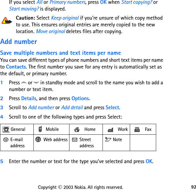 92Copyright © 2003 Nokia. All rights reserved.If you select All or Primary numbers, press OK when Start copying? or Start moving? is displayed.Caution: Select Keep original if you’re unsure of which copy method to use. This ensures original entries are merely copied to the new location. Move original deletes files after copying.Add numberSave multiple numbers and text items per nameYou can save different types of phone numbers and short text items per name to Contacts. The first number you save for any entry is automatically set as the default, or primary number.1Press   or   in standby mode and scroll to the name you wish to add a number or text item.2Press Details, and then press Options.3Scroll to Add number or Add detail and press Select.4Scroll to one of the following types and press Select: 5Enter the number or text for the type you’ve selected and press OK. General   Mobile  Home  Work  Fax E-mail address Web address  Street  address Note