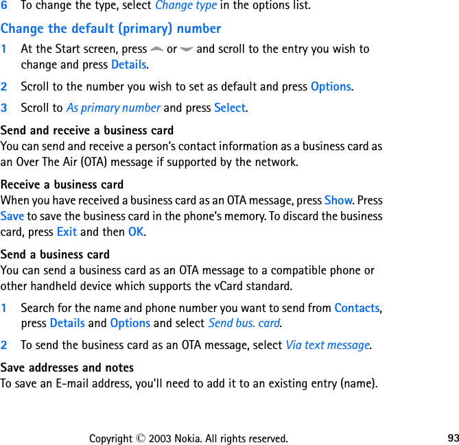 93Copyright © 2003 Nokia. All rights reserved.6To change the type, select Change type in the options list.Change the default (primary) number1At the Start screen, press   or   and scroll to the entry you wish to change and press Details. 2Scroll to the number you wish to set as default and press Options.3Scroll to As primary number and press Select.Send and receive a business cardYou can send and receive a person’s contact information as a business card as an Over The Air (OTA) message if supported by the network.Receive a business cardWhen you have received a business card as an OTA message, press Show. Press Save to save the business card in the phone’s memory. To discard the business card, press Exit and then OK.Send a business cardYou can send a business card as an OTA message to a compatible phone or other handheld device which supports the vCard standard.1Search for the name and phone number you want to send from Contacts, press Details and Options and select Send bus. card.2To send the business card as an OTA message, select Via text message.Save addresses and notesTo save an E-mail address, you’ll need to add it to an existing entry (name). 