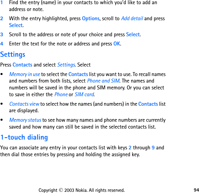 94Copyright © 2003 Nokia. All rights reserved.1Find the entry (name) in your contacts to which you’d like to add an address or note.2With the entry highlighted, press Options, scroll to Add detail and press Select.3Scroll to the address or note of your choice and press Select.4Enter the text for the note or address and press OK.SettingsPress Contacts and select Settings. Select•Memory in use to select the Contacts list you want to use. To recall names and numbers from both lists, select Phone and SIM. The names and numbers will be saved in the phone and SIM memory. Or you can select to save in either the Phone or SIM card.•Contacts view to select how the names (and numbers) in the Contacts list are displayed.•Memory status to see how many names and phone numbers are currently saved and how many can still be saved in the selected contacts list.1-touch dialingYou can associate any entry in your contacts list with keys 2 through 9 and then dial those entries by pressing and holding the assigned key.