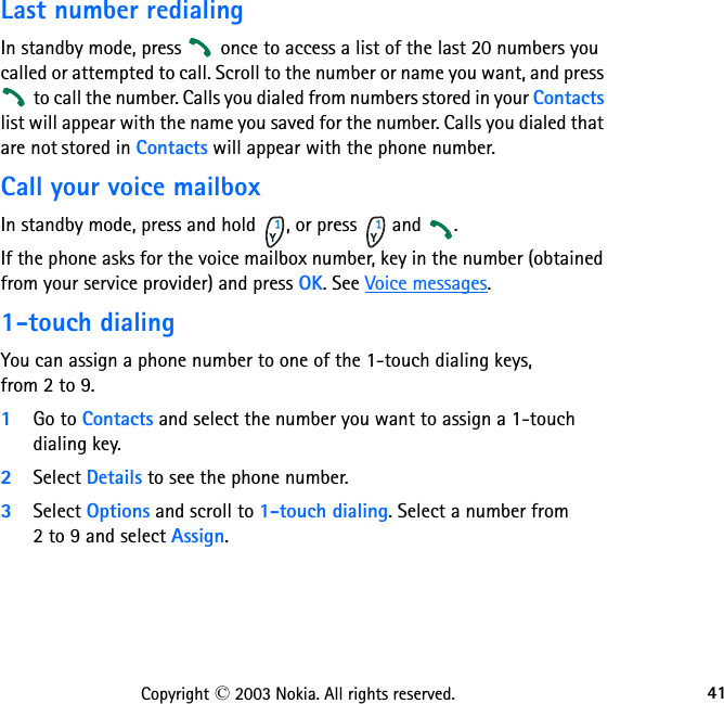 41Copyright © 2003 Nokia. All rights reserved.Last number redialingIn standby mode, press   once to access a list of the last 20 numbers you called or attempted to call. Scroll to the number or name you want, and press  to call the number. Calls you dialed from numbers stored in your Contacts list will appear with the name you saved for the number. Calls you dialed that are not stored in Contacts will appear with the phone number. Call your voice mailboxIn standby mode, press and hold  , or press   and  .If the phone asks for the voice mailbox number, key in the number (obtained from your service provider) and press OK. See Voice messages.1-touch dialingYou can assign a phone number to one of the 1-touch dialing keys,  from 2 to 9.1Go to Contacts and select the number you want to assign a 1-touch dialing key.2Select Details to see the phone number.3Select Options and scroll to 1-touch dialing. Select a number from  2 to 9 and select Assign.