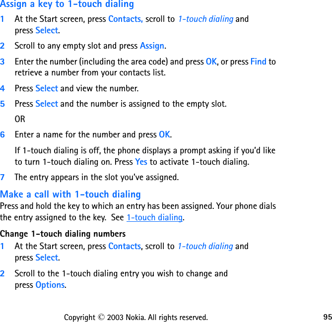 95Copyright © 2003 Nokia. All rights reserved.Assign a key to 1-touch dialing1At the Start screen, press Contacts, scroll to 1-touch dialing and  press Select.2Scroll to any empty slot and press Assign.3Enter the number (including the area code) and press OK, or press Find to retrieve a number from your contacts list.4Press Select and view the number.  5Press Select and the number is assigned to the empty slot.OR6Enter a name for the number and press OK. If 1-touch dialing is off, the phone displays a prompt asking if you’d like to turn 1-touch dialing on. Press Yes to activate 1-touch dialing. 7The entry appears in the slot you’ve assigned.Make a call with 1-touch dialingPress and hold the key to which an entry has been assigned. Your phone dials the entry assigned to the key.  See 1-touch dialing.Change 1-touch dialing numbers1At the Start screen, press Contacts, scroll to 1-touch dialing and  press Select.2Scroll to the 1-touch dialing entry you wish to change and  press Options.