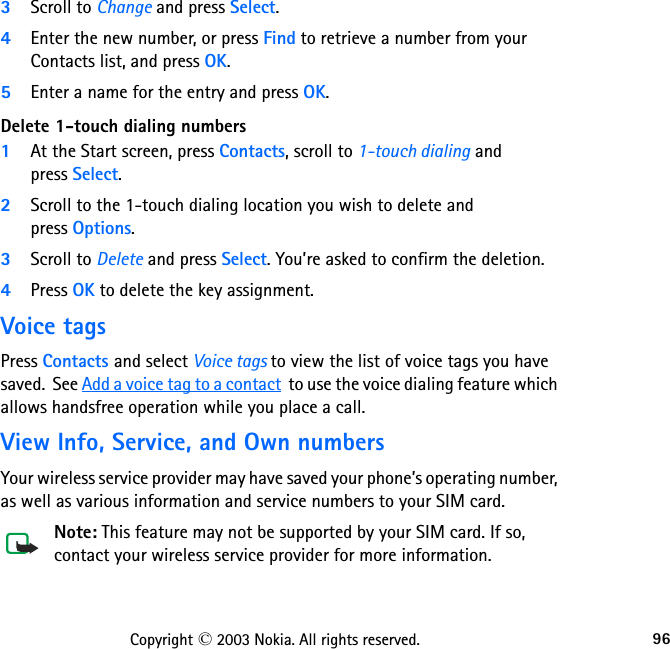 96Copyright © 2003 Nokia. All rights reserved.3Scroll to Change and press Select.4Enter the new number, or press Find to retrieve a number from your Contacts list, and press OK.5Enter a name for the entry and press OK. Delete 1-touch dialing numbers1At the Start screen, press Contacts, scroll to 1-touch dialing and  press Select.2Scroll to the 1-touch dialing location you wish to delete and  press Options.3Scroll to Delete and press Select. You’re asked to confirm the deletion.4Press OK to delete the key assignment.Voice tagsPress Contacts and select Voice tags to view the list of voice tags you have saved.  See Add a voice tag to a contact  to use the voice dialing feature which allows handsfree operation while you place a call.View Info, Service, and Own numbersYour wireless service provider may have saved your phone’s operating number, as well as various information and service numbers to your SIM card.Note: This feature may not be supported by your SIM card. If so, contact your wireless service provider for more information.