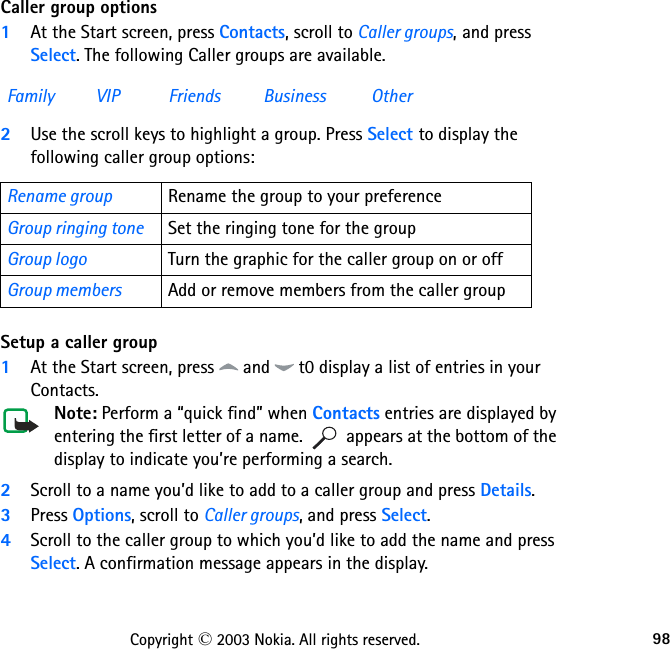 98Copyright © 2003 Nokia. All rights reserved.Caller group options1At the Start screen, press Contacts, scroll to Caller groups, and press Select. The following Caller groups are available.2Use the scroll keys to highlight a group. Press Select to display the following caller group options:Setup a caller group1At the Start screen, press   and   t0 display a list of entries in your Contacts.Note: Perform a “quick find” when Contacts entries are displayed by entering the first letter of a name.   appears at the bottom of the display to indicate you’re performing a search.2Scroll to a name you’d like to add to a caller group and press Details.3Press Options, scroll to Caller groups, and press Select.4Scroll to the caller group to which you’d like to add the name and press Select. A confirmation message appears in the display.Family VIP Friends Business OtherRename group Rename the group to your preferenceGroup ringing tone Set the ringing tone for the groupGroup logo Turn the graphic for the caller group on or offGroup members Add or remove members from the caller group