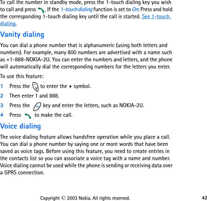 42Copyright © 2003 Nokia. All rights reserved.To call the number in standby mode, press the 1-touch dialing key you wish to call and press  . If the 1-touch dialing function is set to On: Press and hold the corresponding 1-touch dialing key until the call is started. See 1-touch dialing.Vanity dialingYou can dial a phone number that is alphanumeric (using both letters and numbers). For example, many 800 numbers are advertised with a name such as +1-888-NOKIA-2U. You can enter the numbers and letters, and the phone will automatically dial the corresponding numbers for the letters you enter.To use this feature:1Press the   to enter the + symbol.2Then enter 1 and 888. 3Press the   key and enter the letters, such as NOKIA-2U. 4Press   to make the call.Voice dialingThe voice dialing feature allows handsfree operation while you place a call. You can dial a phone number by saying one or more words that have been saved as voice tags. Before using this feature, you need to create entries in the contacts list so you can associate a voice tag with a name and number. Voice dialing cannot be used while the phone is sending or receiving data over a GPRS connection.  