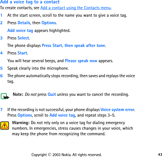 43Copyright © 2003 Nokia. All rights reserved.Add a voice tag to a contactTo create contacts, see Add a contact using the Contacts menu. 1At the start screen, scroll to the name you want to give a voice tag.2Press Details, then Options.Add voice tag appears highlighted. 3Press Select. The phone displays Press Start, then speak after tone.4Press Start. You will hear several beeps, and Please speak now appears.5Speak clearly into the microphone.6The phone automatically stops recording, then saves and replays the voice tag.  Note: Do not press Quit unless you want to cancel the recording.7If the recording is not successful, your phone displays Voice system error.  Press Options, scroll to Add voice tag, and repeat steps 3–5.Warning: Do not rely only on a voice tag for dialing emergency numbers. In emergencies, stress causes changes in your voice, which may keep the phone from recognizing the command. 