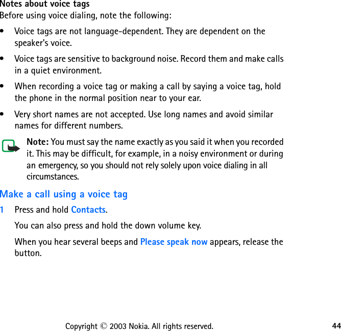 44Copyright © 2003 Nokia. All rights reserved.Notes about voice tagsBefore using voice dialing, note the following:• Voice tags are not language-dependent. They are dependent on the  speaker&apos;s voice.• Voice tags are sensitive to background noise. Record them and make calls in a quiet environment.• When recording a voice tag or making a call by saying a voice tag, hold the phone in the normal position near to your ear.• Very short names are not accepted. Use long names and avoid similar names for different numbers.Note: You must say the name exactly as you said it when you recorded it. This may be difficult, for example, in a noisy environment or during an emergency, so you should not rely solely upon voice dialing in all circumstances.Make a call using a voice tag1Press and hold Contacts.You can also press and hold the down volume key.When you hear several beeps and Please speak now appears, release the button.