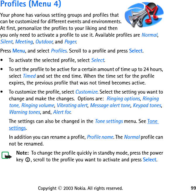 99Copyright © 2003 Nokia. All rights reserved.Profiles (Menu 4)Your phone has various setting groups and profiles that can be customized for different events and environments. At first, personalize the profiles to your liking and then you only need to activate a profile to use it. Available profiles are Normal, Silent, Meeting, Outdoor, and Pager.Press Menu, and select Profiles. Scroll to a profile and press Select.• To activate the selected profile, select Select.• To set the profile to be active for a certain amount of time up to 24 hours, select Timed and set the end time. When the time set for the profile expires, the previous profile that was not timed becomes active.• To customize the profile, select Customize. Select the setting you want to change and make the changes.  Options are:  Ringing options, Ringing tone, Ringing volume, Vibrating alert, Message alert tone, Keypad tones, Warning tones, and, Alert for.The settings can also be changed in the Tone settings menu. See Tone settings. In addition you can rename a profile, Profile name. The Normal profile can not be renamed.Note:  To change the profile quickly in standby mode, press the power key  , scroll to the profile you want to activate and press Select.