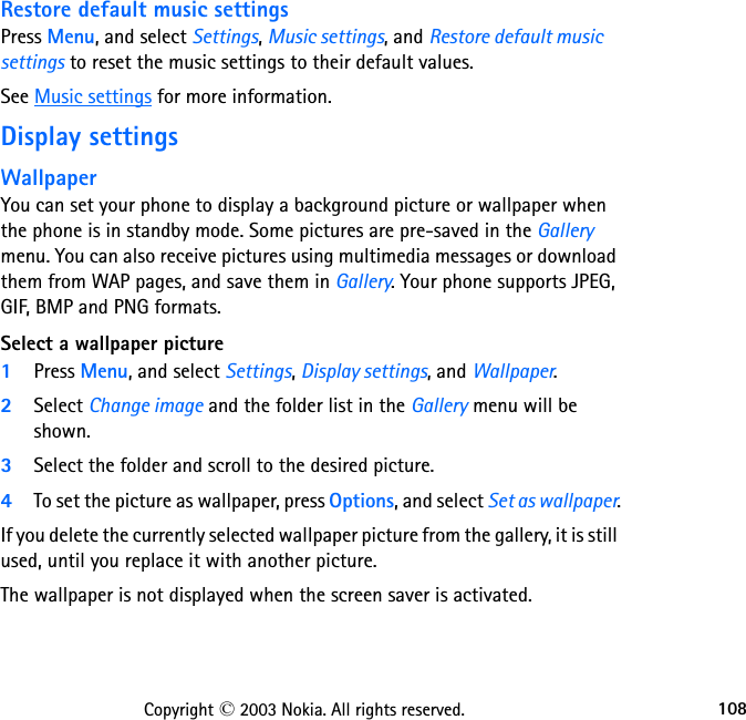 108Copyright © 2003 Nokia. All rights reserved.Restore default music settingsPress Menu, and select Settings, Music settings, and Restore default music settings to reset the music settings to their default values.See Music settings for more information.Display settings WallpaperYou can set your phone to display a background picture or wallpaper when the phone is in standby mode. Some pictures are pre-saved in the Gallery menu. You can also receive pictures using multimedia messages or download them from WAP pages, and save them in Gallery. Your phone supports JPEG, GIF, BMP and PNG formats.Select a wallpaper picture1Press Menu, and select Settings, Display settings, and Wallpaper.2Select Change image and the folder list in the Gallery menu will be shown.3Select the folder and scroll to the desired picture.4To set the picture as wallpaper, press Options, and select Set as wallpaper.If you delete the currently selected wallpaper picture from the gallery, it is still used, until you replace it with another picture.The wallpaper is not displayed when the screen saver is activated.