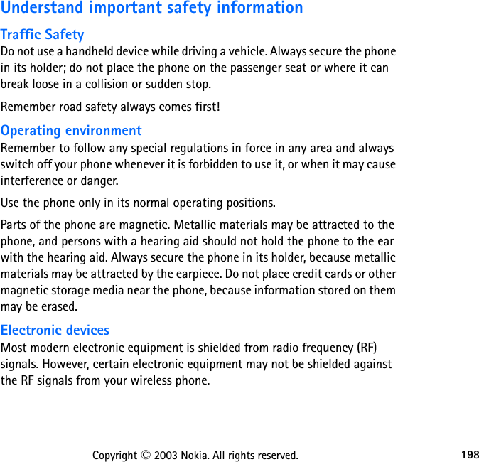 198Copyright © 2003 Nokia. All rights reserved.Understand important safety informationTraffic SafetyDo not use a handheld device while driving a vehicle. Always secure the phone in its holder; do not place the phone on the passenger seat or where it can break loose in a collision or sudden stop.Remember road safety always comes first!Operating environmentRemember to follow any special regulations in force in any area and always switch off your phone whenever it is forbidden to use it, or when it may cause interference or danger.Use the phone only in its normal operating positions.Parts of the phone are magnetic. Metallic materials may be attracted to the phone, and persons with a hearing aid should not hold the phone to the ear with the hearing aid. Always secure the phone in its holder, because metallic materials may be attracted by the earpiece. Do not place credit cards or other magnetic storage media near the phone, because information stored on them may be erased.Electronic devicesMost modern electronic equipment is shielded from radio frequency (RF) signals. However, certain electronic equipment may not be shielded against the RF signals from your wireless phone.