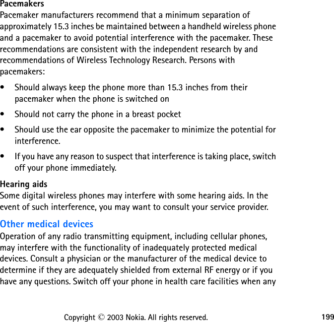 199Copyright © 2003 Nokia. All rights reserved.PacemakersPacemaker manufacturers recommend that a minimum separation of approximately 15.3 inches be maintained between a handheld wireless phone and a pacemaker to avoid potential interference with the pacemaker. These recommendations are consistent with the independent research by and recommendations of Wireless Technology Research. Persons with pacemakers:• Should always keep the phone more than 15.3 inches from their pacemaker when the phone is switched on• Should not carry the phone in a breast pocket• Should use the ear opposite the pacemaker to minimize the potential for interference.• If you have any reason to suspect that interference is taking place, switch off your phone immediately.Hearing aidsSome digital wireless phones may interfere with some hearing aids. In the event of such interference, you may want to consult your service provider.Other medical devicesOperation of any radio transmitting equipment, including cellular phones, may interfere with the functionality of inadequately protected medical devices. Consult a physician or the manufacturer of the medical device to determine if they are adequately shielded from external RF energy or if you have any questions. Switch off your phone in health care facilities when any 